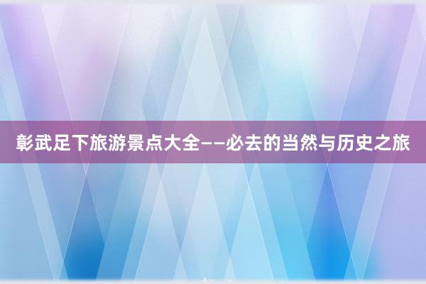 彰武足下旅游景点大全——必去的当然与历史之旅