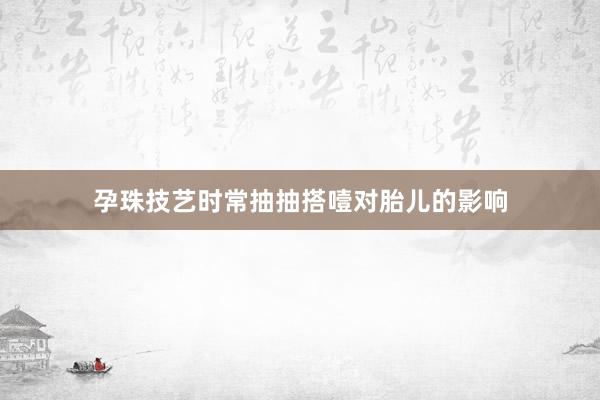 孕珠技艺时常抽抽搭噎对胎儿的影响