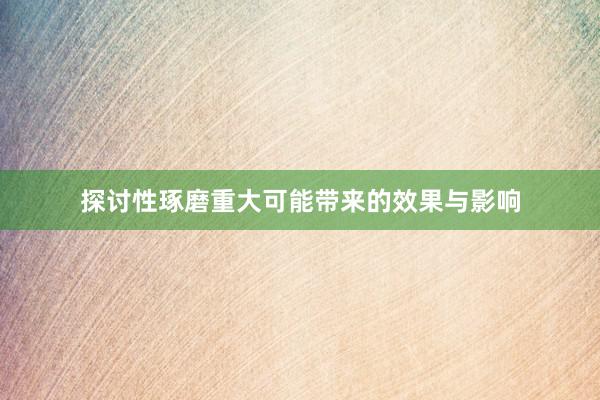 探讨性琢磨重大可能带来的效果与影响