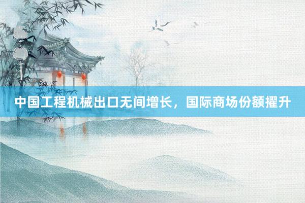 中国工程机械出口无间增长，国际商场份额擢升
