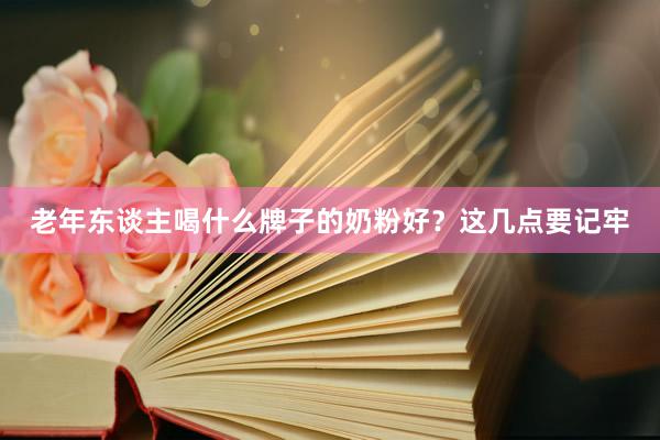 老年东谈主喝什么牌子的奶粉好？这几点要记牢