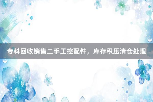 专科回收销售二手工控配件，库存积压清仓处理