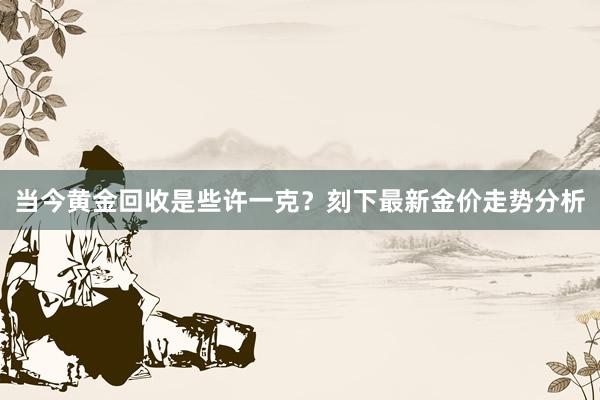 当今黄金回收是些许一克？刻下最新金价走势分析